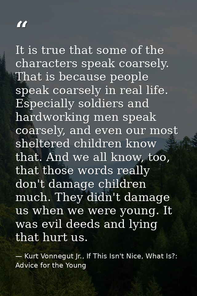 It is true that some of the characters speak coarsely. That is because people speak coarsely in real life. Especially so — Kurt Vonnegut Jr., If This Isn't Nice, What Is?: Advice for the Young