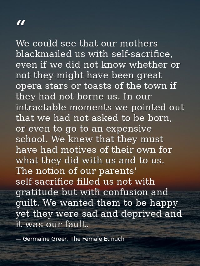 We could see that our mothers blackmailed us with self-sacrifice, even if we did not know whether or not they might have — Germaine Greer, The Female Eunuch