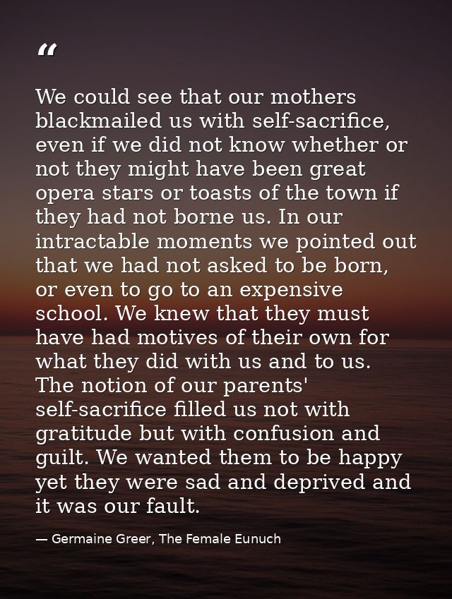 We could see that our mothers blackmailed us with self-sacrifice, even if we did not know whether or not they might have — Germaine Greer, The Female Eunuch