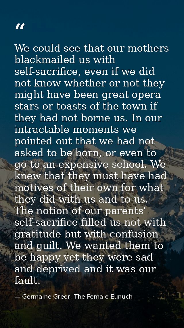 We could see that our mothers blackmailed us with self-sacrifice, even if we did not know whether or not they might have — Germaine Greer, The Female Eunuch