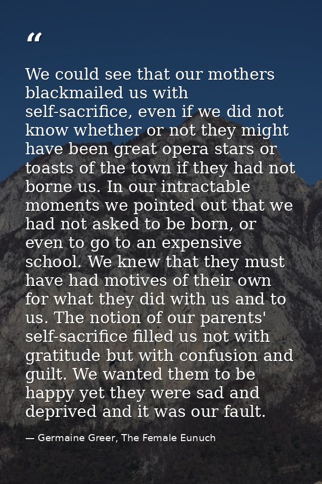 We could see that our mothers blackmailed us with self-sacrifice, even if we did not know whether or not they might have — Germaine Greer, The Female Eunuch
