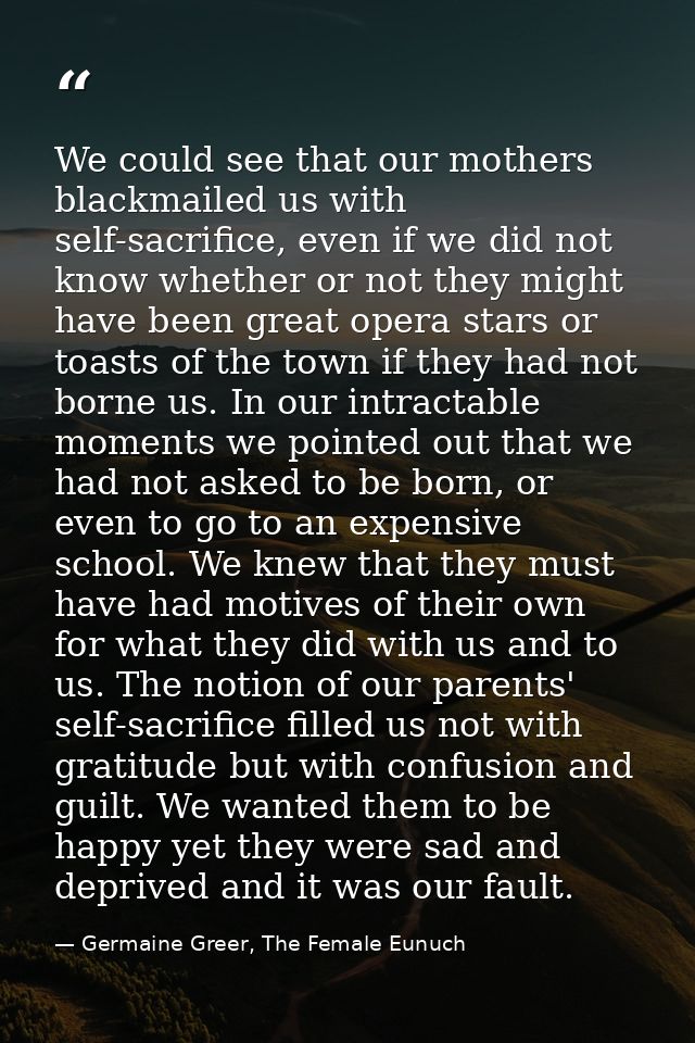 We could see that our mothers blackmailed us with self-sacrifice, even if we did not know whether or not they might have — Germaine Greer, The Female Eunuch