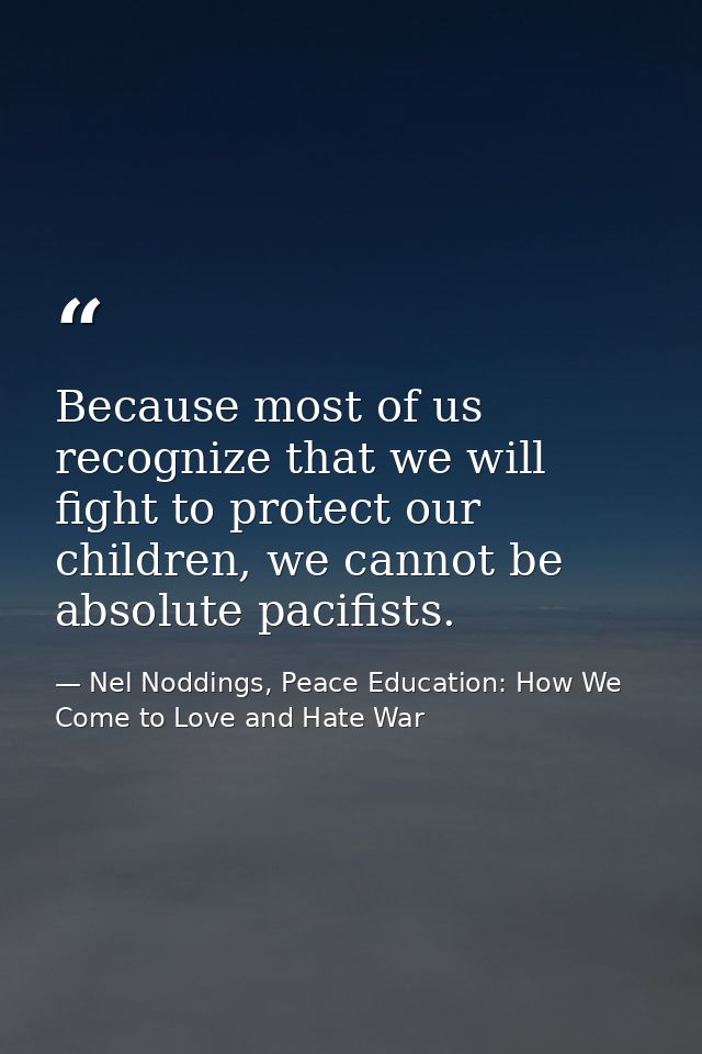 Because most of us recognize that we will fight to protect our children, we cannot be absolute pacifists. — Nel Noddings, Peace Education: How We Come to Love and Hate War