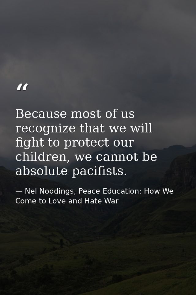 Because most of us recognize that we will fight to protect our children, we cannot be absolute pacifists. — Nel Noddings, Peace Education: How We Come to Love and Hate War