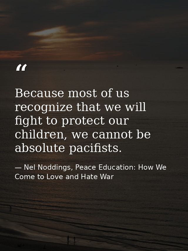 Because most of us recognize that we will fight to protect our children, we cannot be absolute pacifists. — Nel Noddings, Peace Education: How We Come to Love and Hate War