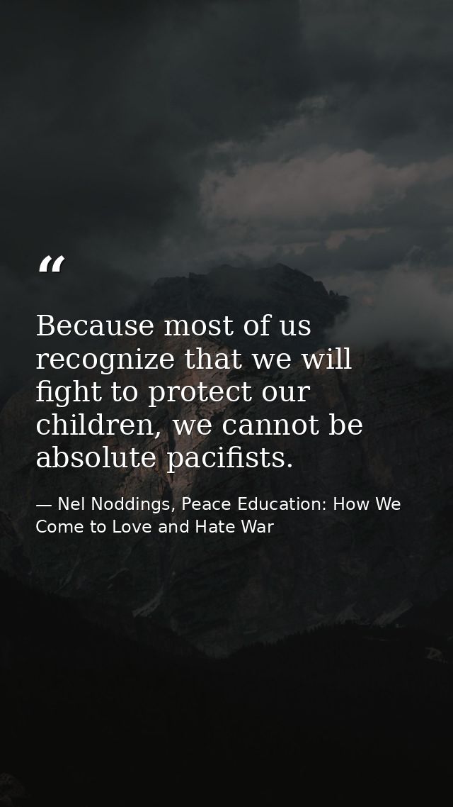 Because most of us recognize that we will fight to protect our children, we cannot be absolute pacifists. — Nel Noddings, Peace Education: How We Come to Love and Hate War