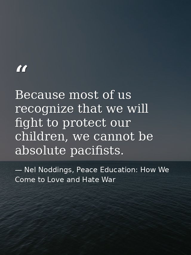Because most of us recognize that we will fight to protect our children, we cannot be absolute pacifists. — Nel Noddings, Peace Education: How We Come to Love and Hate War