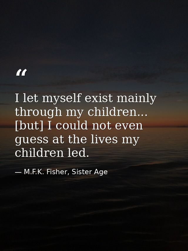 I let myself exist mainly through my children... [but] I could not even guess at the lives my children led. — M.F.K. Fisher, Sister Age