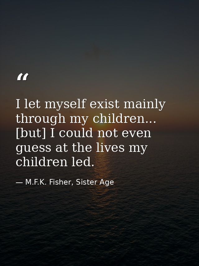 I let myself exist mainly through my children... [but] I could not even guess at the lives my children led. — M.F.K. Fisher, Sister Age
