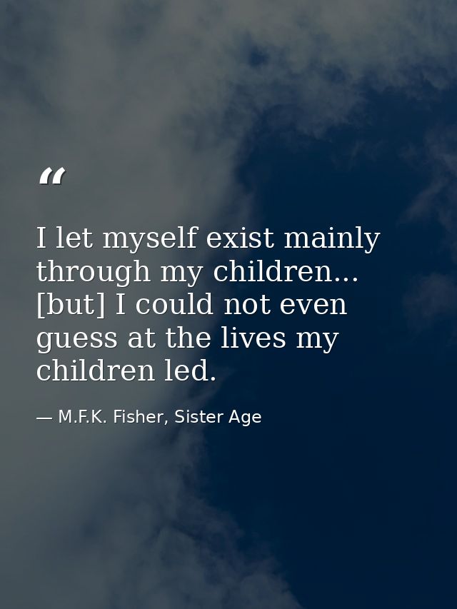 I let myself exist mainly through my children... [but] I could not even guess at the lives my children led. — M.F.K. Fisher, Sister Age