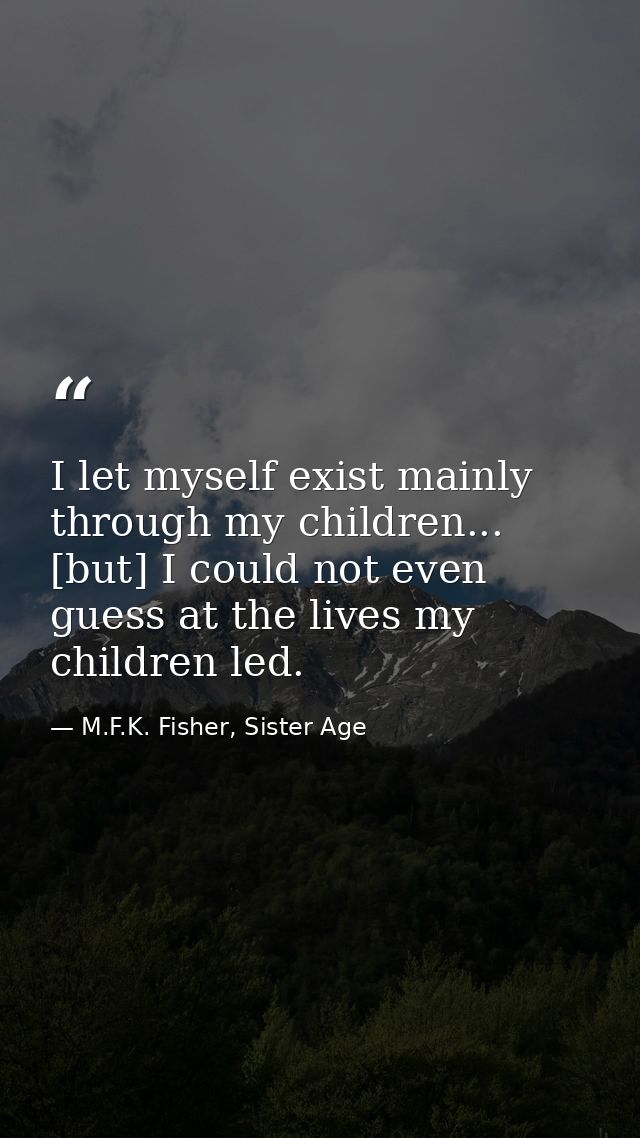 I let myself exist mainly through my children... [but] I could not even guess at the lives my children led. — M.F.K. Fisher, Sister Age