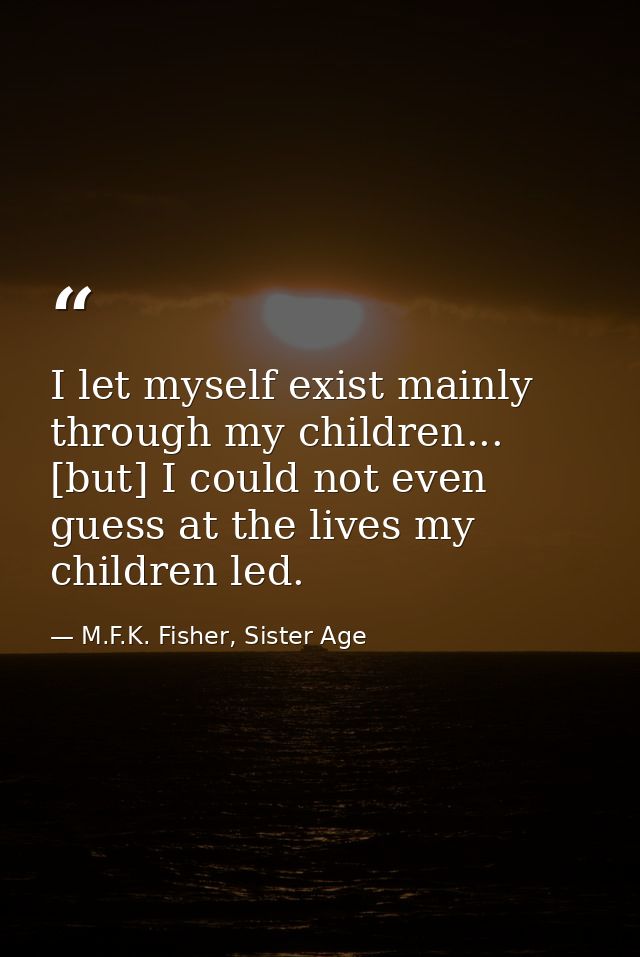 I let myself exist mainly through my children... [but] I could not even guess at the lives my children led. — M.F.K. Fisher, Sister Age