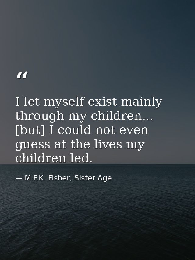 I let myself exist mainly through my children... [but] I could not even guess at the lives my children led. — M.F.K. Fisher, Sister Age