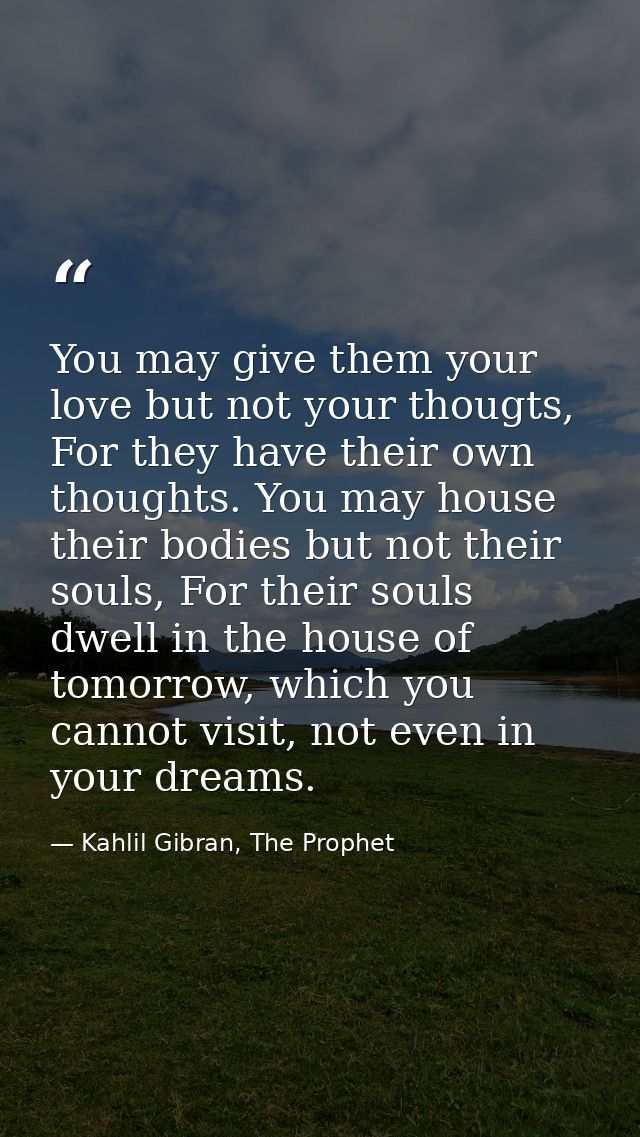 You may give them your love but not your thougts, For they have their own thoughts. You may house their bodies but not t — Kahlil Gibran, The Prophet