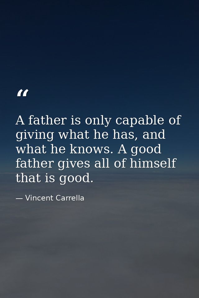 A father is only capable of giving what he has, and what he knows. A good father gives all of himself that is good. — Vincent Carrella