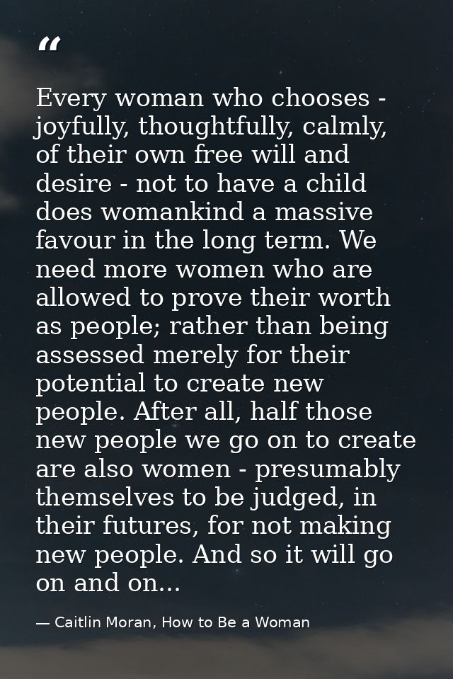 Every woman who chooses - joyfully, thoughtfully, calmly, of their own free will and desire - not to have a child does w — Caitlin Moran, How to Be a Woman