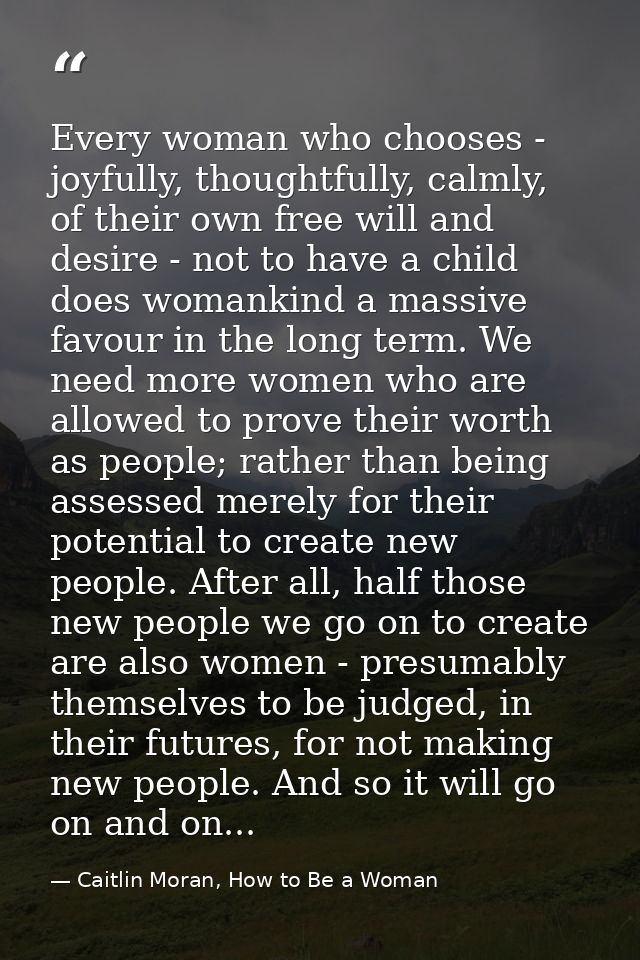 Every woman who chooses - joyfully, thoughtfully, calmly, of their own free will and desire - not to have a child does w — Caitlin Moran, How to Be a Woman