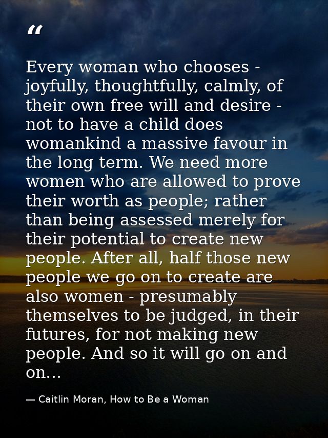 Every woman who chooses - joyfully, thoughtfully, calmly, of their own free will and desire - not to have a child does w — Caitlin Moran, How to Be a Woman