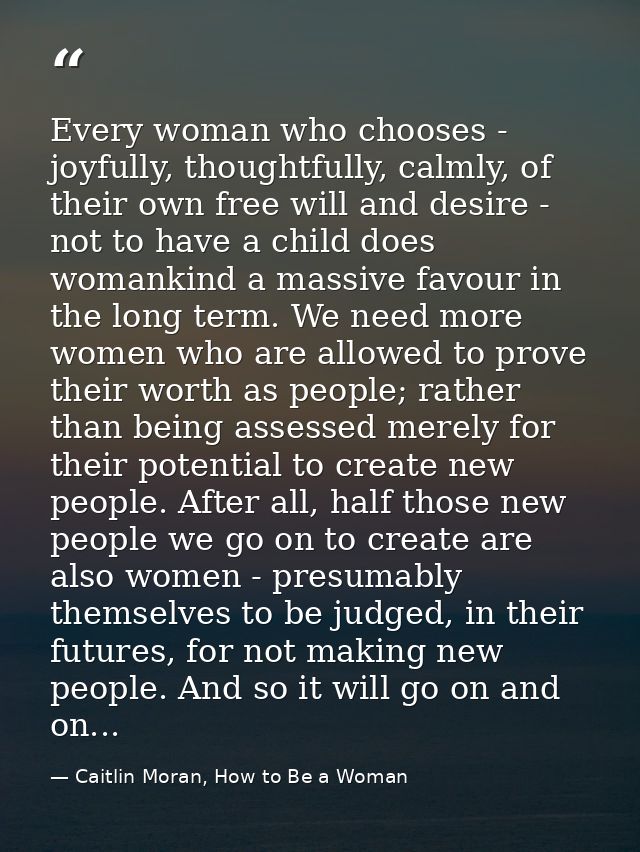 Every woman who chooses - joyfully, thoughtfully, calmly, of their own free will and desire - not to have a child does w — Caitlin Moran, How to Be a Woman