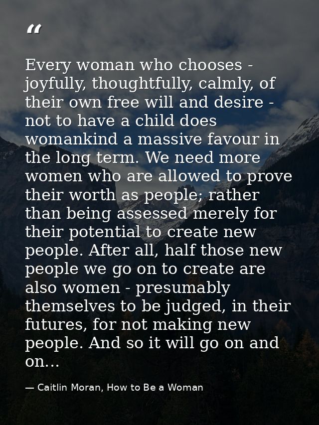 Every woman who chooses - joyfully, thoughtfully, calmly, of their own free will and desire - not to have a child does w — Caitlin Moran, How to Be a Woman