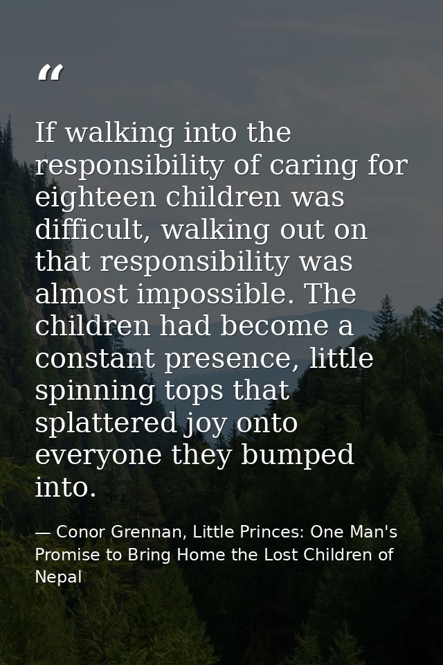 If walking into the responsibility of caring for eighteen children was difficult, walking out on that responsibility was — Conor Grennan, Little Princes: One Man's Promise to Bring Home the Lost Children of Nepal