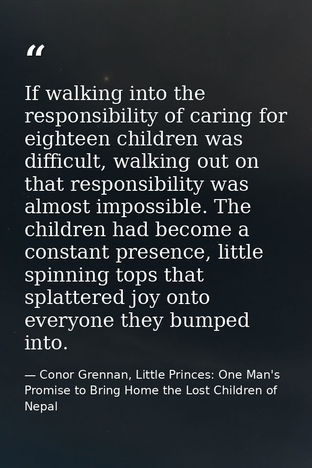 If walking into the responsibility of caring for eighteen children was difficult, walking out on that responsibility was — Conor Grennan, Little Princes: One Man's Promise to Bring Home the Lost Children of Nepal