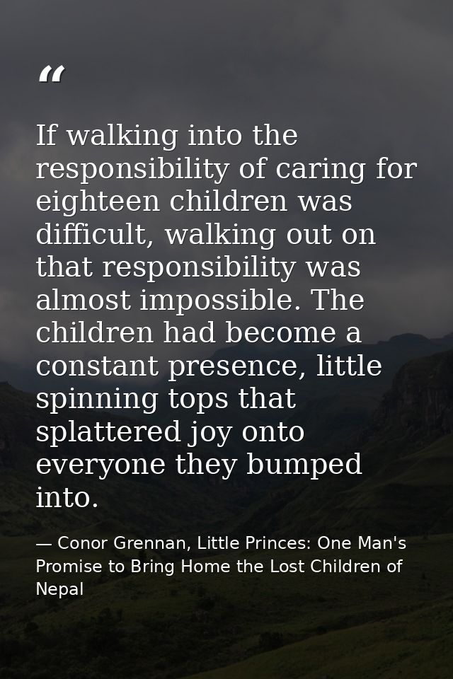 If walking into the responsibility of caring for eighteen children was difficult, walking out on that responsibility was — Conor Grennan, Little Princes: One Man's Promise to Bring Home the Lost Children of Nepal