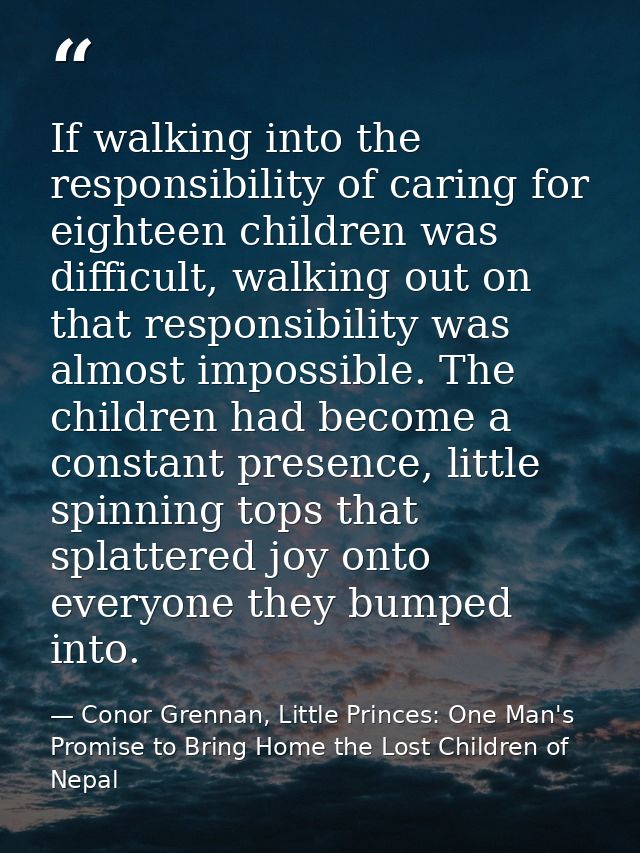 If walking into the responsibility of caring for eighteen children was difficult, walking out on that responsibility was — Conor Grennan, Little Princes: One Man's Promise to Bring Home the Lost Children of Nepal
