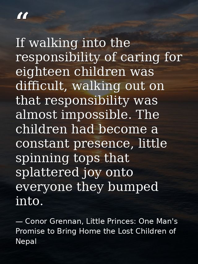 If walking into the responsibility of caring for eighteen children was difficult, walking out on that responsibility was — Conor Grennan, Little Princes: One Man's Promise to Bring Home the Lost Children of Nepal