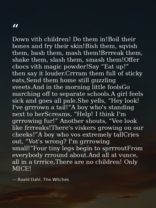 Down vith children! Do them in!Boil their bones and fry their skin!Bish them, sqvish them, bash them, mash them!Brrreak  — Roald Dahl, The Witches