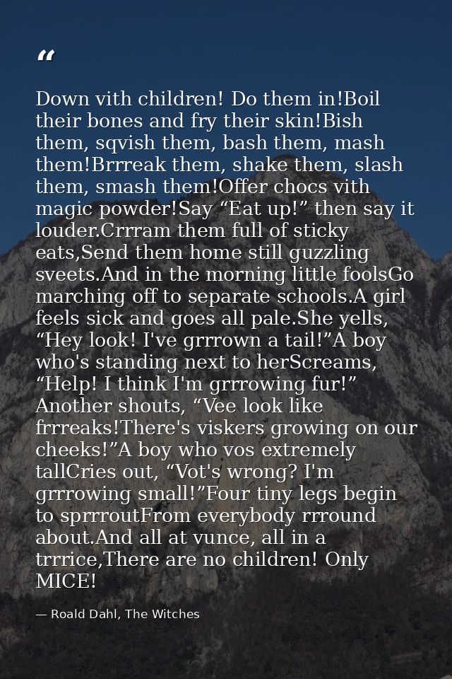 Down vith children! Do them in!Boil their bones and fry their skin!Bish them, sqvish them, bash them, mash them!Brrreak  — Roald Dahl, The Witches