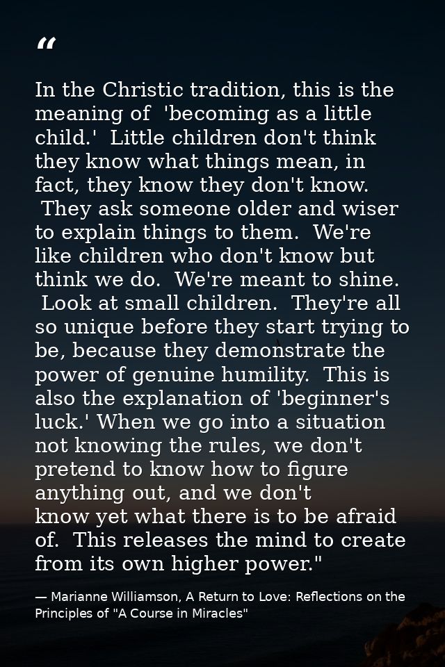 In the Christic tradition, this is the meaning of  'becoming as a little child.'  Little children don't think they know  — Marianne Williamson, A Return to Love: Reflections on the Principles of "A Course in Miracles"