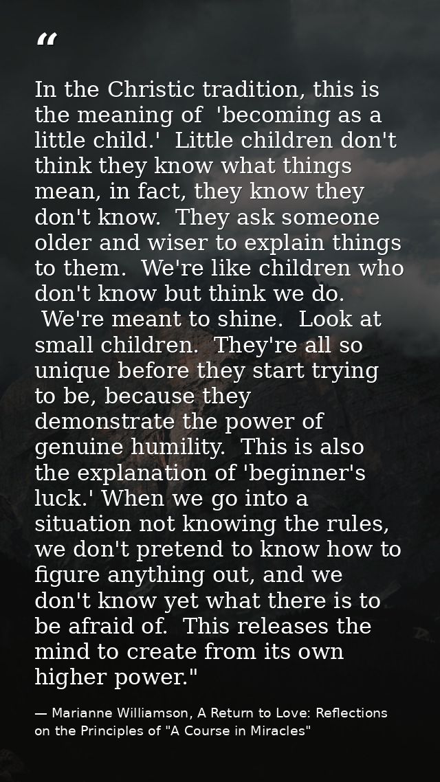In the Christic tradition, this is the meaning of  'becoming as a little child.'  Little children don't think they know  — Marianne Williamson, A Return to Love: Reflections on the Principles of "A Course in Miracles"