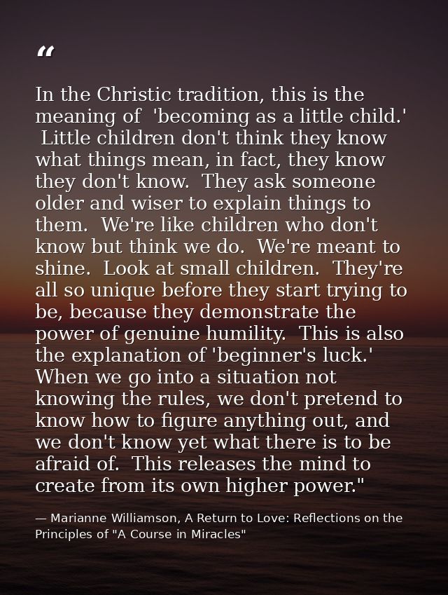 In the Christic tradition, this is the meaning of  'becoming as a little child.'  Little children don't think they know  — Marianne Williamson, A Return to Love: Reflections on the Principles of "A Course in Miracles"