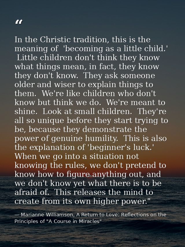 In the Christic tradition, this is the meaning of  'becoming as a little child.'  Little children don't think they know  — Marianne Williamson, A Return to Love: Reflections on the Principles of "A Course in Miracles"