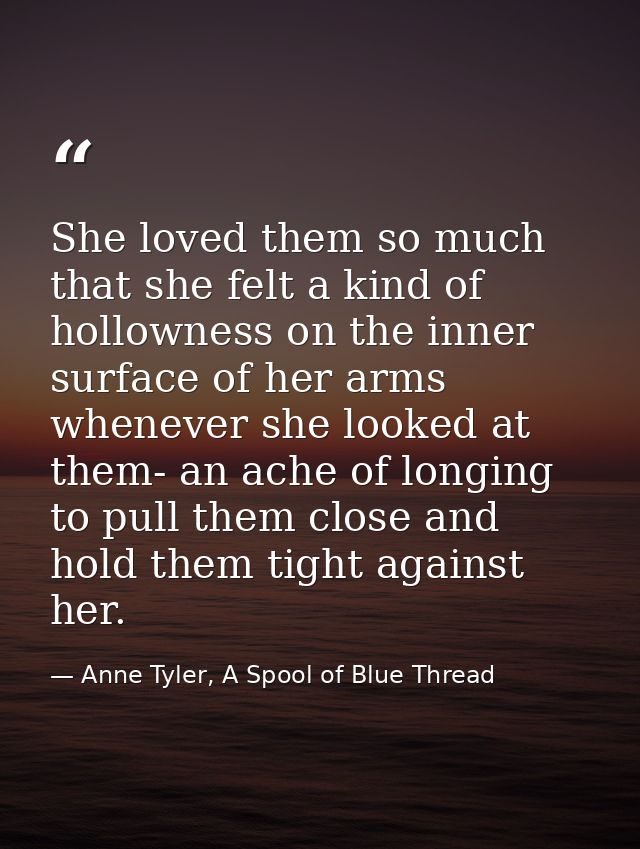 She loved them so much that she felt a kind of hollowness on the inner surface of her arms whenever she looked at them-  — Anne Tyler, A Spool of Blue Thread