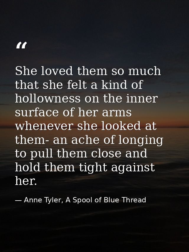 She loved them so much that she felt a kind of hollowness on the inner surface of her arms whenever she looked at them-  — Anne Tyler, A Spool of Blue Thread