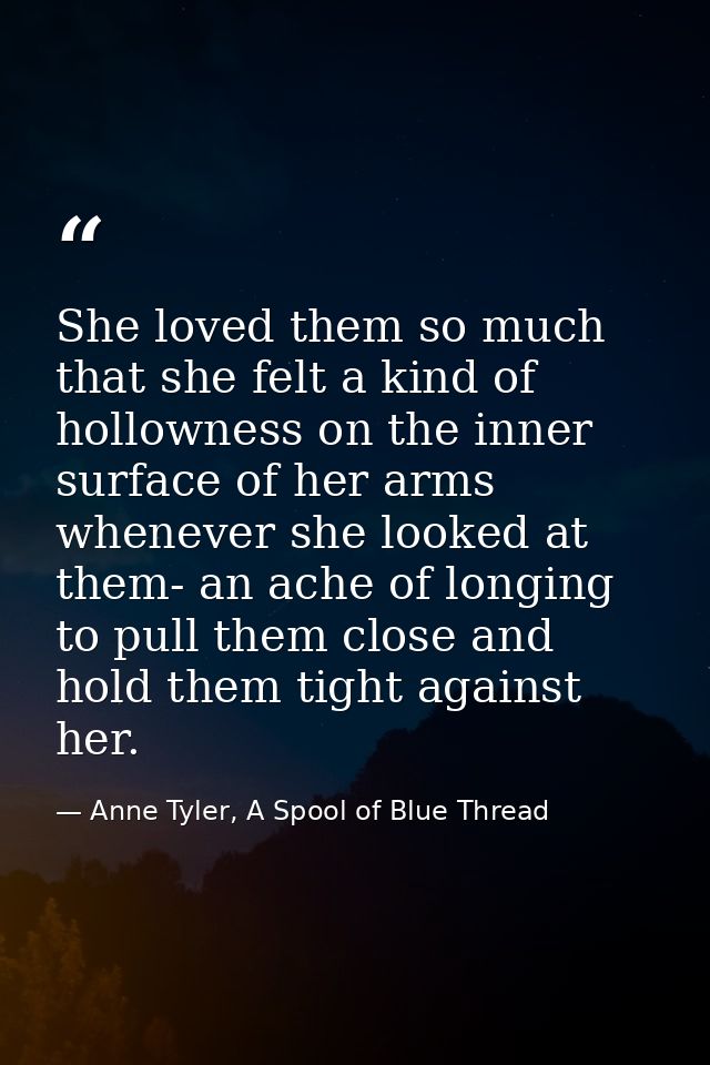 She loved them so much that she felt a kind of hollowness on the inner surface of her arms whenever she looked at them-  — Anne Tyler, A Spool of Blue Thread