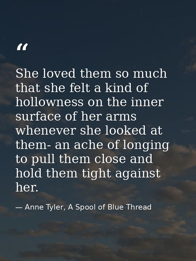 She loved them so much that she felt a kind of hollowness on the inner surface of her arms whenever she looked at them-  — Anne Tyler, A Spool of Blue Thread