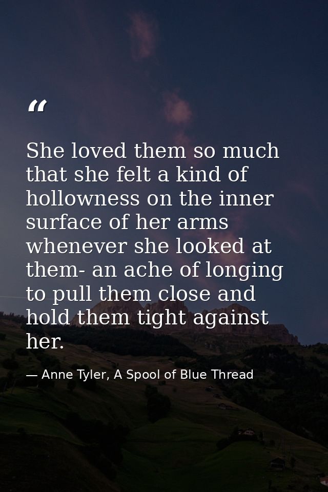 She loved them so much that she felt a kind of hollowness on the inner surface of her arms whenever she looked at them-  — Anne Tyler, A Spool of Blue Thread
