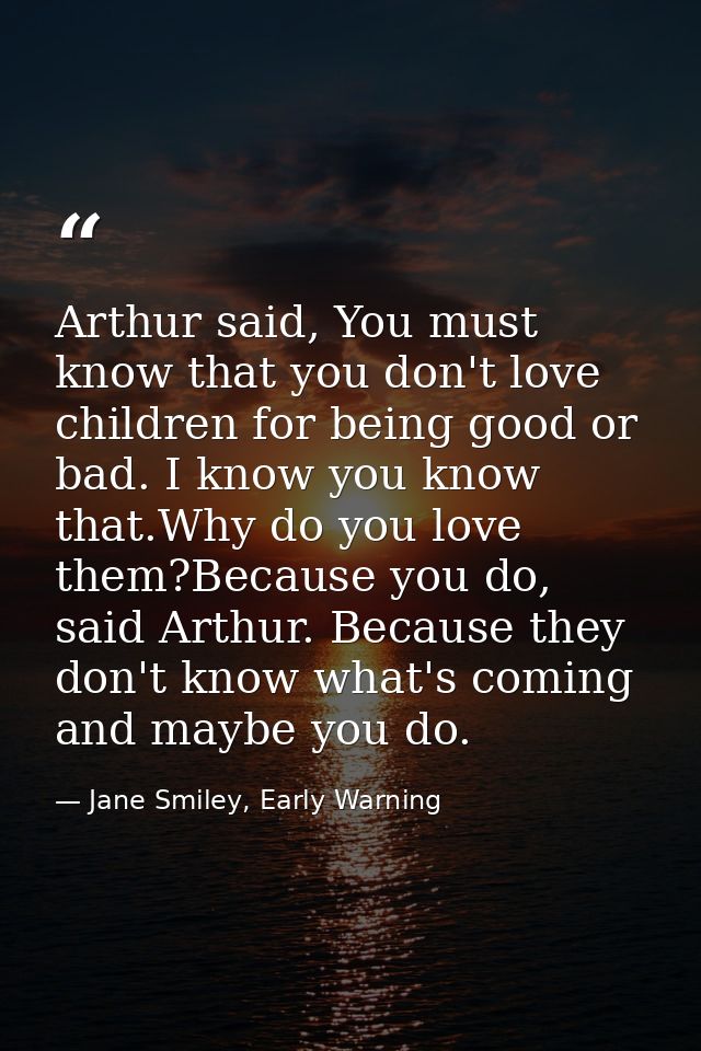 Arthur said, You must know that you don't love children for being good or bad. I know you know that.Why do you love them — Jane Smiley, Early Warning