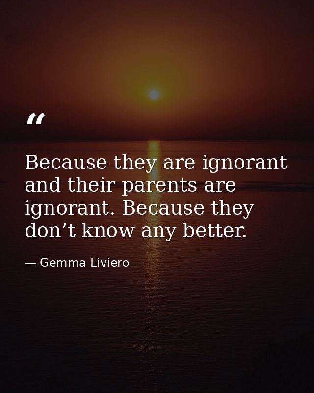 Because they are ignorant and their parents are ignorant. Because they don’t know any better. — Gemma Liviero
