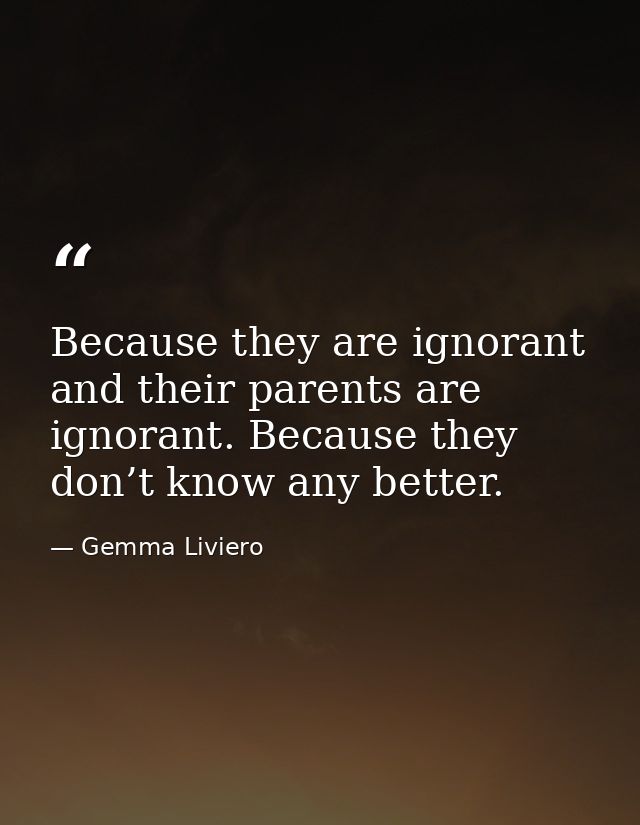 Because they are ignorant and their parents are ignorant. Because they don’t know any better. — Gemma Liviero