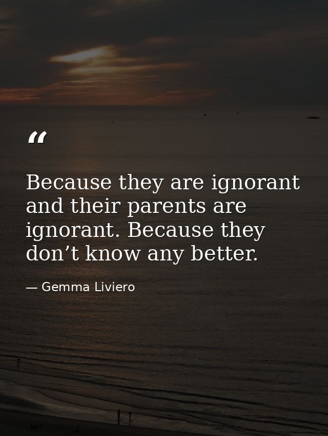 Because they are ignorant and their parents are ignorant. Because they don’t know any better. — Gemma Liviero