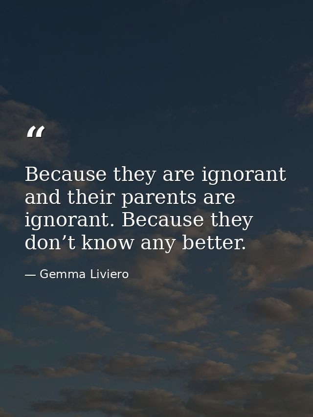 Because they are ignorant and their parents are ignorant. Because they don’t know any better. — Gemma Liviero