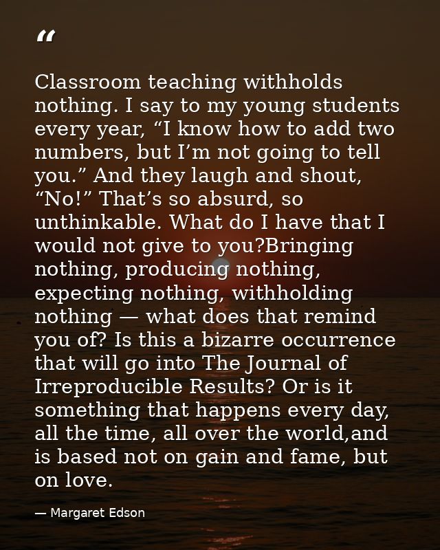 Classroom teaching withholds nothing. I say to my young students every year, “I know how to add two numbers, but I’m not — Margaret Edson