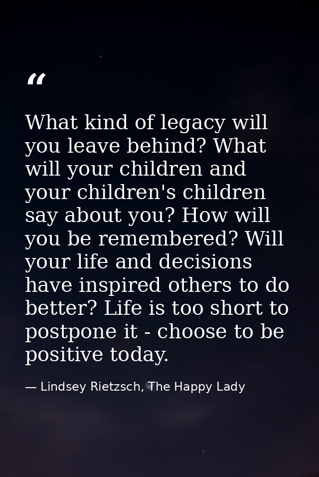 What kind of legacy will you leave behind? What will your children and your children's children say about you? How will  — Lindsey Rietzsch, The Happy Lady
