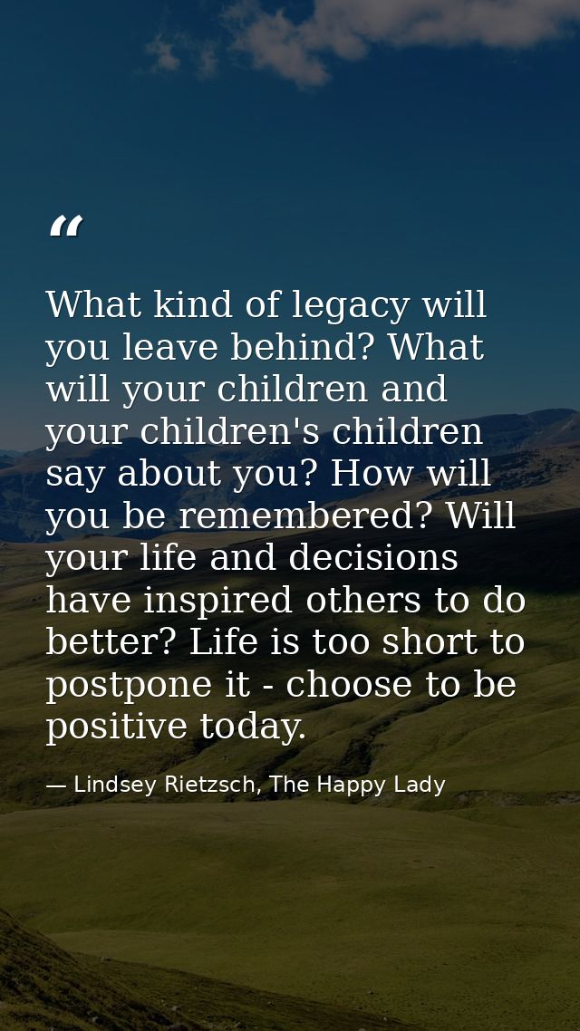 What kind of legacy will you leave behind? What will your children and your children's children say about you? How will  — Lindsey Rietzsch, The Happy Lady