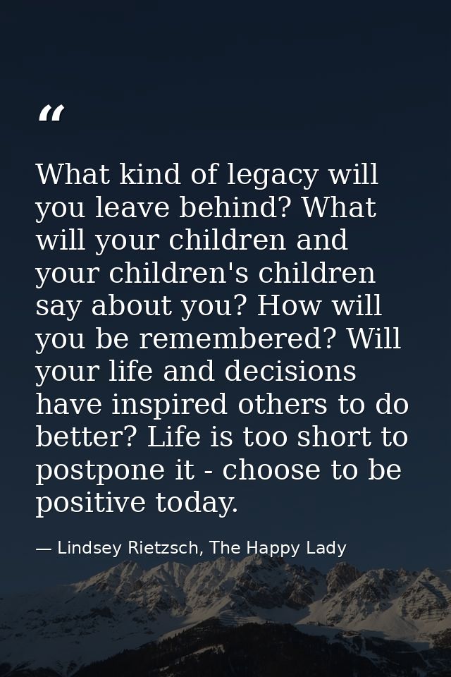What kind of legacy will you leave behind? What will your children and your children's children say about you? How will  — Lindsey Rietzsch, The Happy Lady