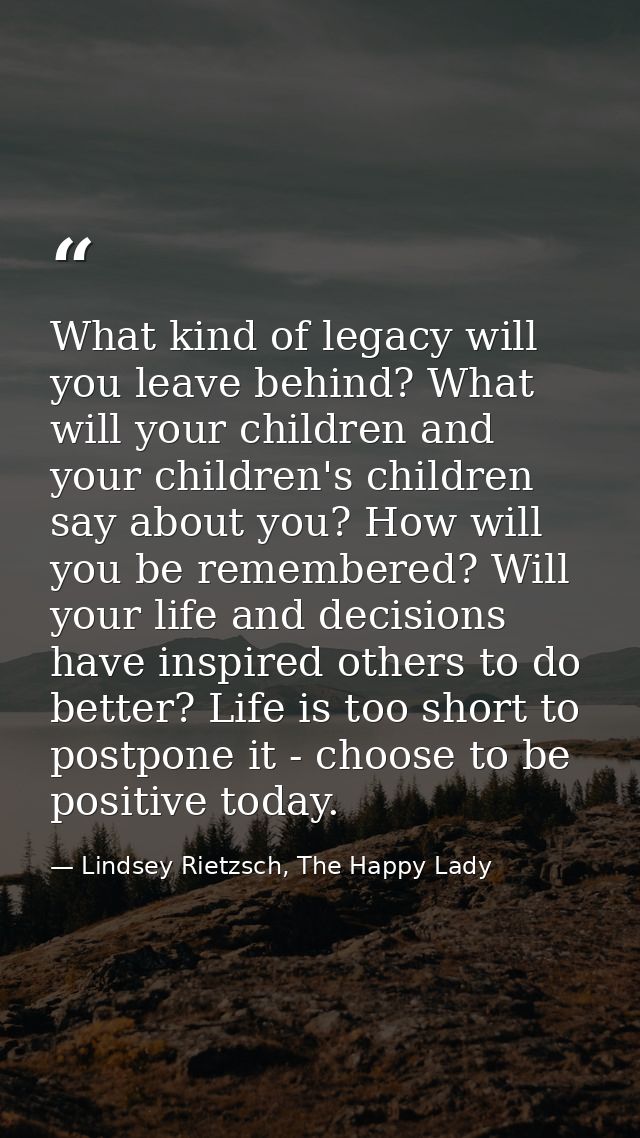 What kind of legacy will you leave behind? What will your children and your children's children say about you? How will  — Lindsey Rietzsch, The Happy Lady